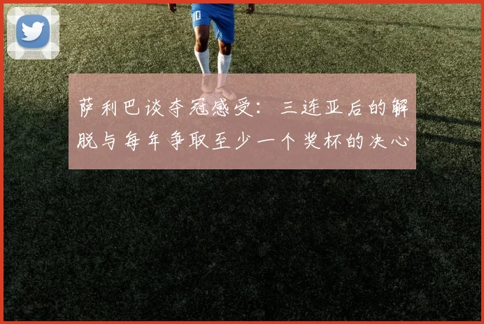 萨利巴谈夺冠感受：三连亚后的解脱与每年争取至少一个奖杯的决心