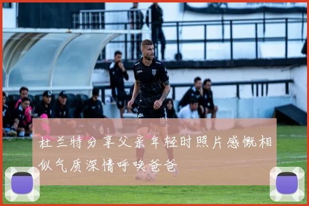 杜兰特分享父亲年轻时照片感慨相似气质深情呼唤爸爸