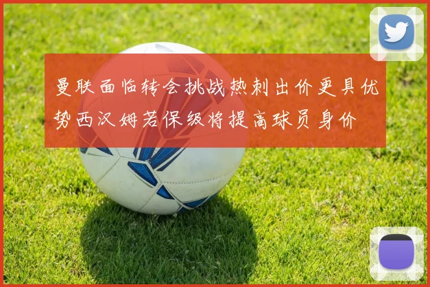 曼联面临转会挑战热刺出价更具优势西汉姆若保级将提高球员身价
