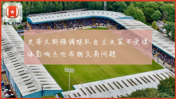 史蒂文斯强调球队自主决策不受媒体影响杰伦布朗交易问题