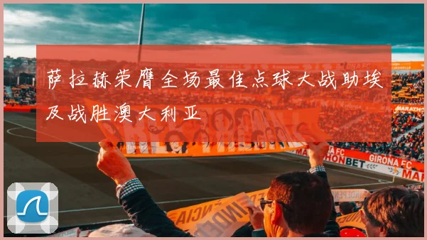 萨拉赫荣膺全场最佳点球大战助埃及战胜澳大利亚
