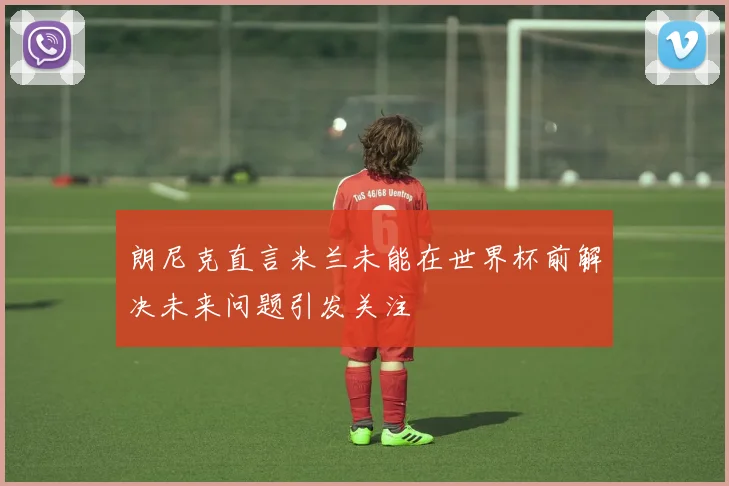 朗尼克直言米兰未能在世界杯前解决未来问题引发关注