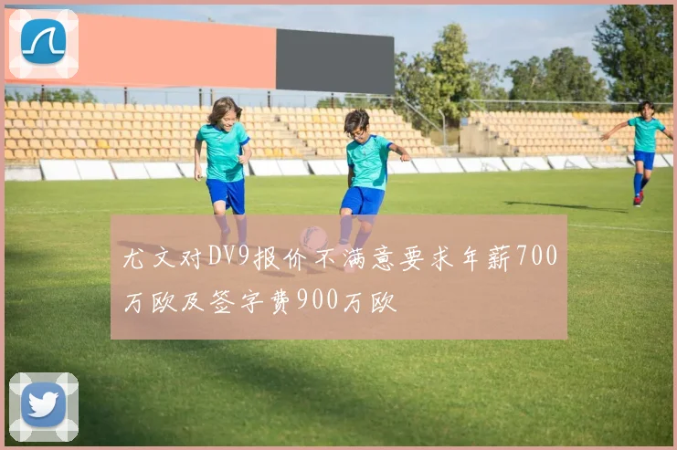 尤文对DV9报价不满意要求年薪700万欧及签字费900万欧