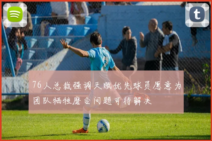 76人总裁强调天赋优先球员愿意为团队牺牲磨合问题可待解决