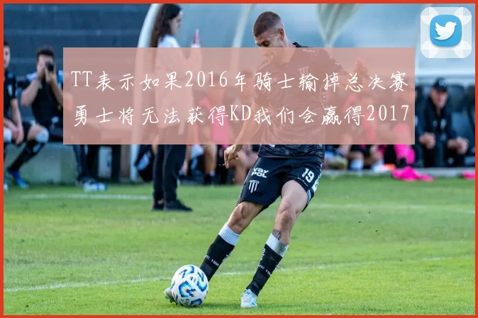 TT表示如果2016年骑士输掉总决赛勇士将无法获得KD我们会赢得2017和2018年总冠军
