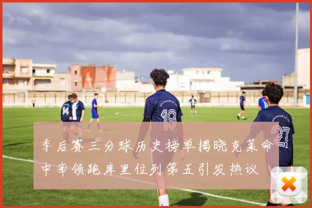 季后赛三分球历史榜单揭晓克莱命中率领跑库里位列第五引发热议
