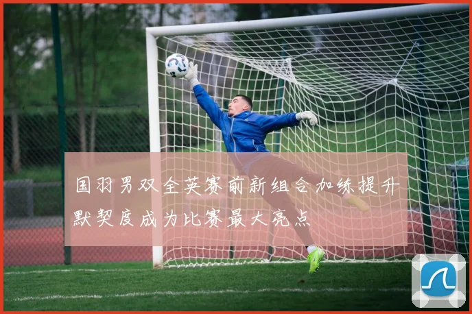国羽男双全英赛前新组合加练提升默契度成为比赛最大亮点