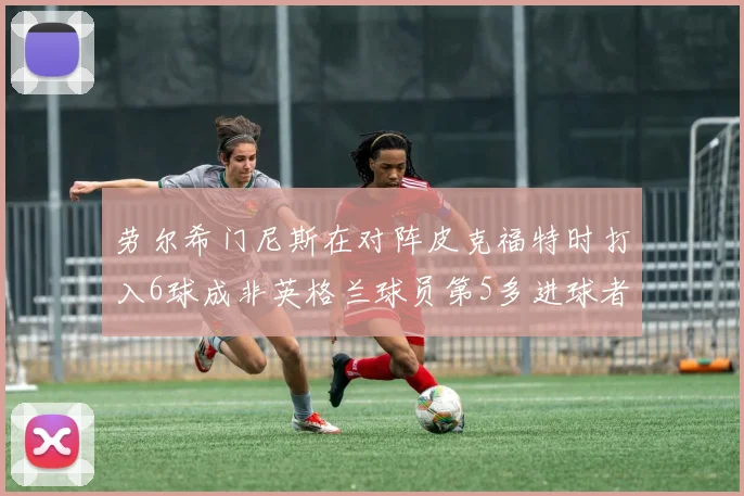 劳尔希门尼斯在对阵皮克福特时打入6球成非英格兰球员第5多进球者