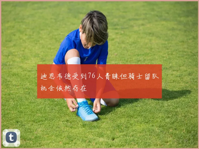 迪恩韦德受到76人青睐但骑士留队机会依然存在